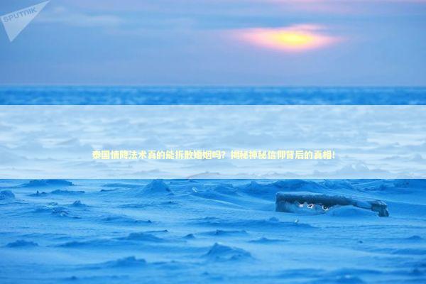 泰国情降法术真的能拆散婚姻吗？揭秘神秘信仰背后的真相！