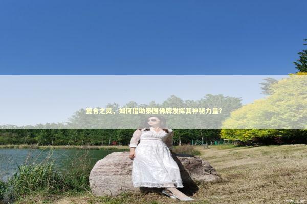 复合之灵，如何借助泰国佛牌发挥其神秘力量？ 感情姻缘的佛牌有几种
