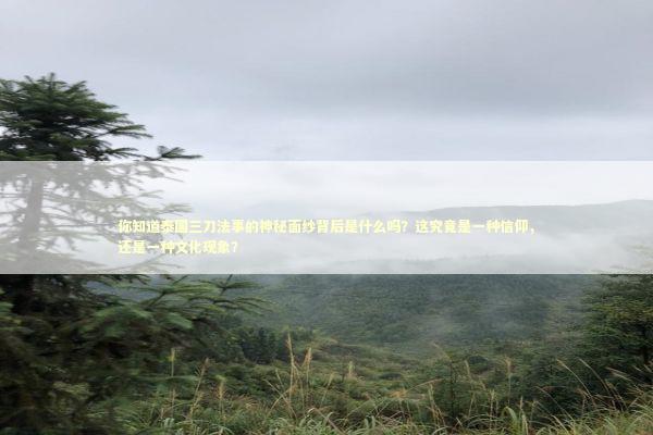 你知道泰国三刀法事的神秘面纱背后是什么吗？这究竟是一种信仰，还是一种文化现象？