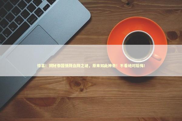 惊喜！揭秘泰国情降血降之谜，原来如此神奇！不看绝对后悔！ 泰国情降法事