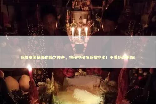 感激泰国情降血降之神奇，揭秘神秘情感操控术！不看绝对后悔！ 泰国情降法事