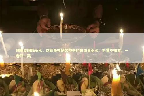 揭秘泰国降头术，这就是神秘又神奇的东南亚巫术！不看不知道，一看吓一跳