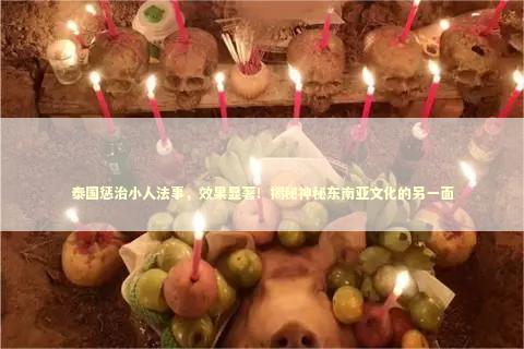 泰国惩治小人法事,效果显著!揭秘神秘东南亚文化的另一面 泰国惩治小人法事,效果显著!揭秘神秘东南亚文化的另一面 泰国情降法事