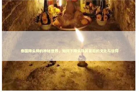 泰国降头师的神秘世界，如何下降头及其背后的文化与信仰