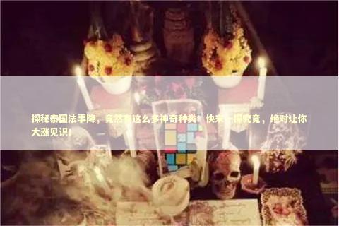 探秘泰国法事降，竟然有这么多神奇种类！快来一探究竟，绝对让你大涨见识！
