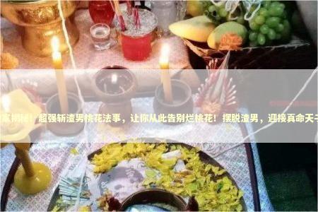 独家揭秘！超强斩渣男桃花法事，让你从此告别烂桃花！摆脱渣男，迎接真命天子！