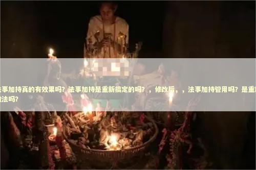 法事加持真的有效果吗？法事加持是重新搞定的吗？，修改后，，法事加持管用吗？是重新做法吗？