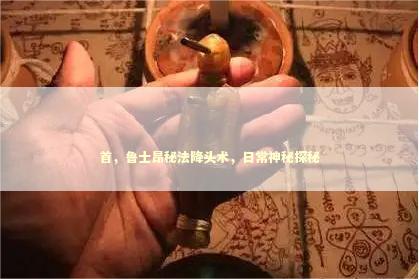 首,鲁士昂秘法降头术,日常神秘探秘 首,鲁士昂秘法降头术,日常神秘探秘 泰国情降法事