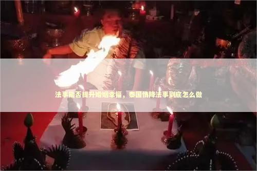 法事能否提升婚姻幸福，泰国情降法事到底怎么做 泰国情降法事