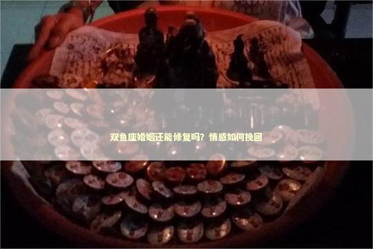 双鱼座婚姻还能修复吗？情感如何挽回