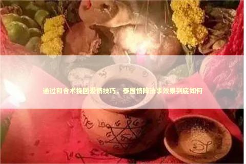 通过和合术挽回爱情技巧,泰国情降法事效果到底如何 通过和合术挽回爱情技巧,泰国情降法事效果到底如何 泰国情降法事