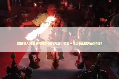 泰国情人降头解除婚外情的方法，和合术能否挽回出轨的婚姻？