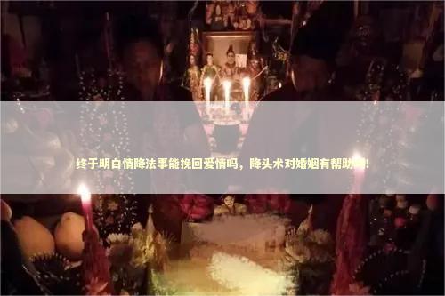 终于明白情降法事能挽回爱情吗,降头术对婚姻有帮助吗! 终于明白情降法事能挽回爱情吗,降头术对婚姻有帮助吗! 泰国情降法事