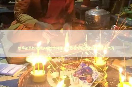 情降法事如何解决婚外情问题一起看看婚姻挽回法事的真实案例 情降法事如何解决婚外情问题一起看看婚姻挽回法事的真实案例 泰国情降法事