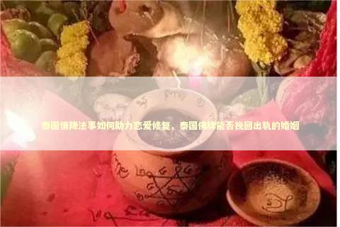 泰国情降法事如何助力恋爱修复，泰国佛牌能否挽回出轨的婚姻