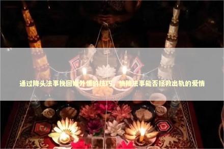 通过降头法事挽回婚外情的技巧，情降法事能否拯救出轨的爱情