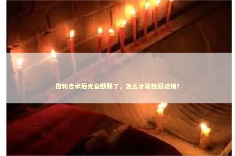 做和合术后完全断联了，怎么才能挽回感情？