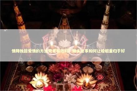 情降挽回爱情的方法究竟有效吗？降头法事如何让婚姻重归于好