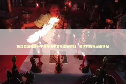 通过泰国佛牌狮子情降法事重拾幸福婚姻，如何有效挽回爱情呢 泰国情降法事