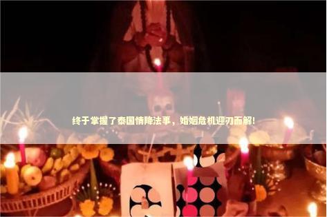 终于掌握了泰国情降法事,婚姻危机迎刃而解! 终于掌握了泰国情降法事,婚姻危机迎刃而解! 泰国情降法事