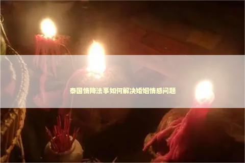 泰国情降法事如何解决婚姻情感问题