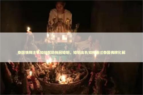 泰国情降法事如何帮助挽回婚姻，婚姻出轨如何通过泰国佛牌化解