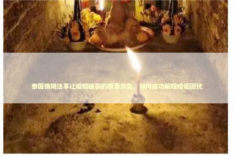 泰国情降法事让婚姻破裂的根源消失，如何成功解除婚姻困扰