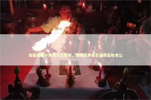 幸福婚姻不再受小三困扰，情降法事能否拯救出轨老公 泰国情降法事