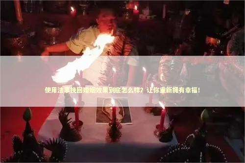 使用法事挽回婚姻效果到底怎么样？让你重新拥有幸福！ 泰国情降法事
