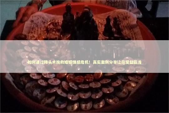 如何通过降头术挽救婚姻情感危机！真实案例分享让你受益匪浅